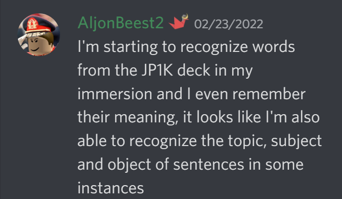 I am starting to recognize words from the JP1K deck in my immersion and I even remember their meaning, it looks like I am also able to recognize the topic, subject and object of sentences in some instances