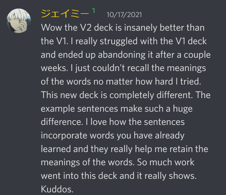 Wow the V2 deck is insanely better than the V1. I really struggled with the V1 deck and ended up abandoning it after a couple weeks. I just couldn not recall the meanings of the words no matter how hard I tried. This new deck is completely different. THe example sentences make such a huge difference. I love how the sentences incorporate words you have already learned and they really help me retain the meanings of the words. So much work went into this deck and it really shows. Kuddos.