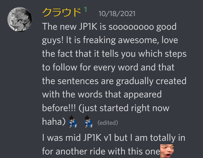 The new JP1k is soooooo good guys! It is freaking awesome, love the fact that it tells you which steps to follow for every word and that the sentences are gradually created with the words that appeared before!!!(just started right now haha) I was mid JP1k v1 but I am totally in for another ride with this one