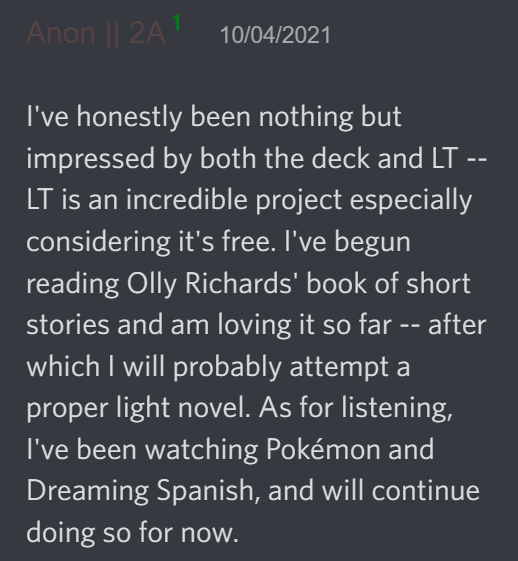 I've honestly been nothing but impressed by both the deck and LT -- LT is an incredible project especially considering it's free. I've begun reading Olly Richards' book of short stories and am loving it so far -- after which I will probably attempt a proper light novel. As for listening, I've been watching Pokémon and Dreaming Spanish, and will continue doing so for now.