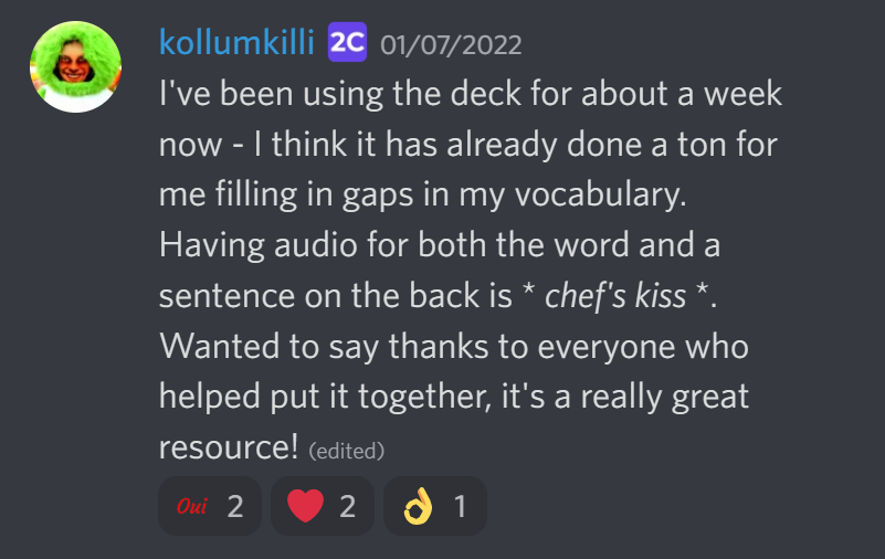 I've been using the deck for about a week now - I think it has already done a ton fo rme filling in gaps in my vocabulary. Having audio for both the word and a stentence on the back is *chef's kiss*. Wanted to say thanks to everyone who helped put it together, it's a really great resources!