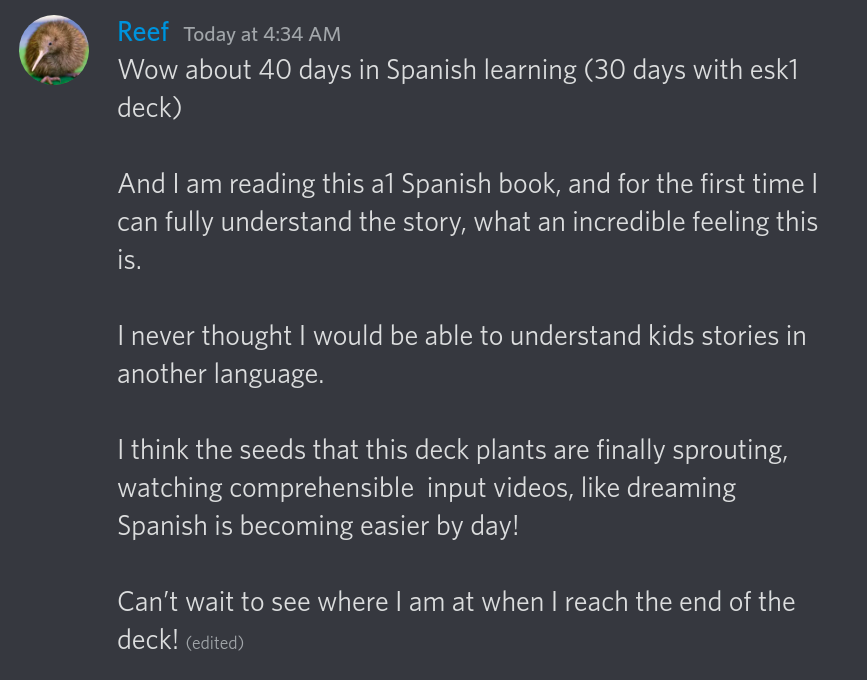 Wow about 40 days in Spanish learing (30 days with esk1 deck) and I am reading this a1 Spanish book, and for the first time I can fully understand the story, what an incredible feeling this is. I never thought I would be able to understand kids stories in another language. I think the seeds that this deck plants are finally sprouting, watching comprehensible input videos, like dreaming Spanish is becoming easier by day! Can't wait to see where I am at when I reach the end of the deck!